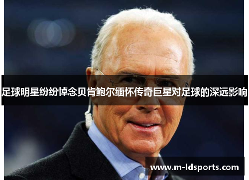 足球明星纷纷悼念贝肯鲍尔缅怀传奇巨星对足球的深远影响