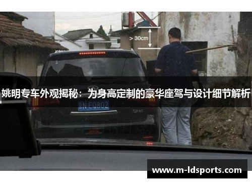 姚明专车外观揭秘：为身高定制的豪华座驾与设计细节解析