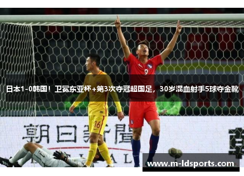 日本1-0韩国！卫冕东亚杯+第3次夺冠超国足，30岁混血射手5球夺金靴