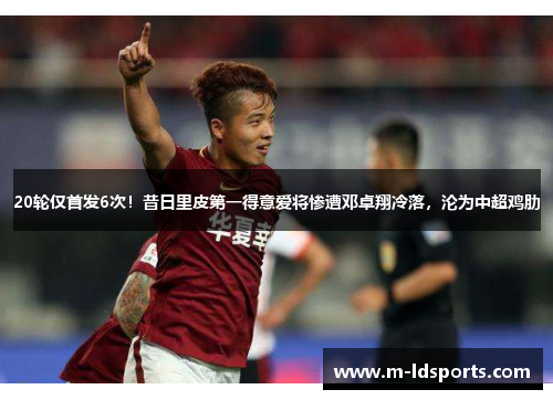 20轮仅首发6次！昔日里皮第一得意爱将惨遭邓卓翔冷落，沦为中超鸡肋